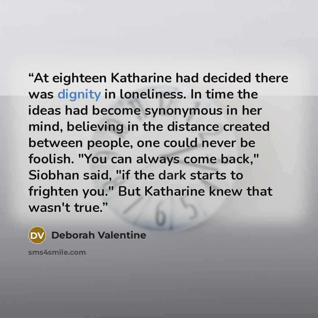 “At eighteen Katharine had decided there was dignity in loneliness. In time the ideas had become synonymous in her mind, believing in the distance created between people, one could never be foolish. "You can always come back," Siobhan said, "if the dark starts to frighten you." But Katharine knew…” quote by Deborah Valentine