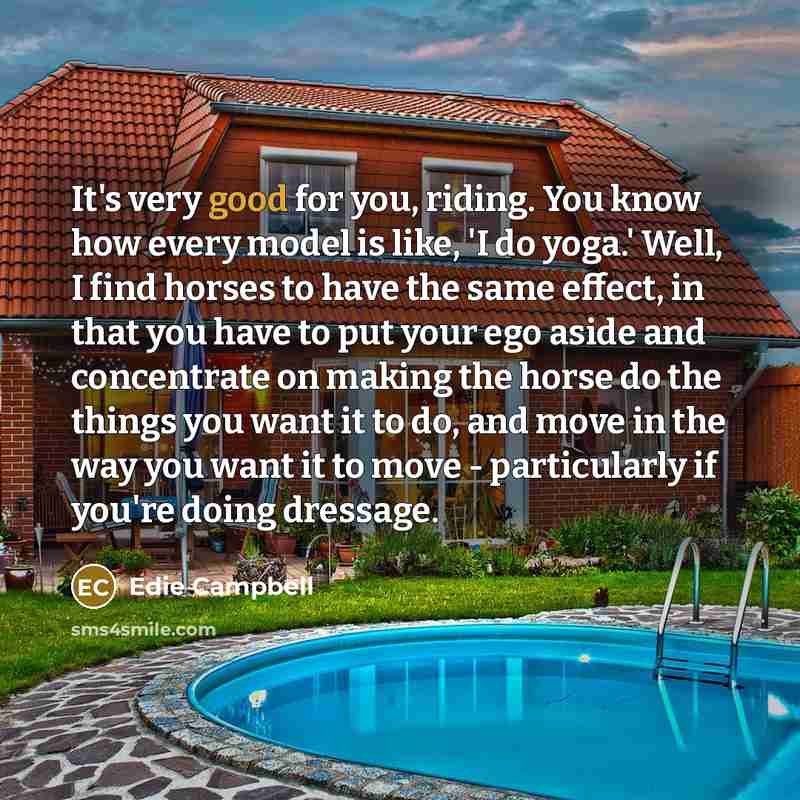 “It's very good for you, riding. You know how every model is like, 'I do yoga.' Well, I find horses to have the same effect, in that you have to put your ego aside and concentrate on making the horse do the things you want it to do, and move in the way you want it to move - particularly if you're…” quote by Edie Campbell