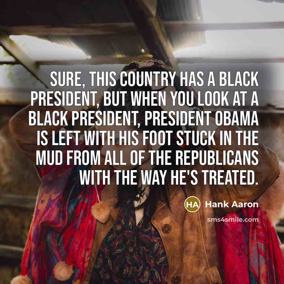 “Sure, this country has a black president, but when you look at a black president, President Obama is left with his foot stuck in the mud from all of the Republicans with the way he's treated.” quote by Hank Aaron