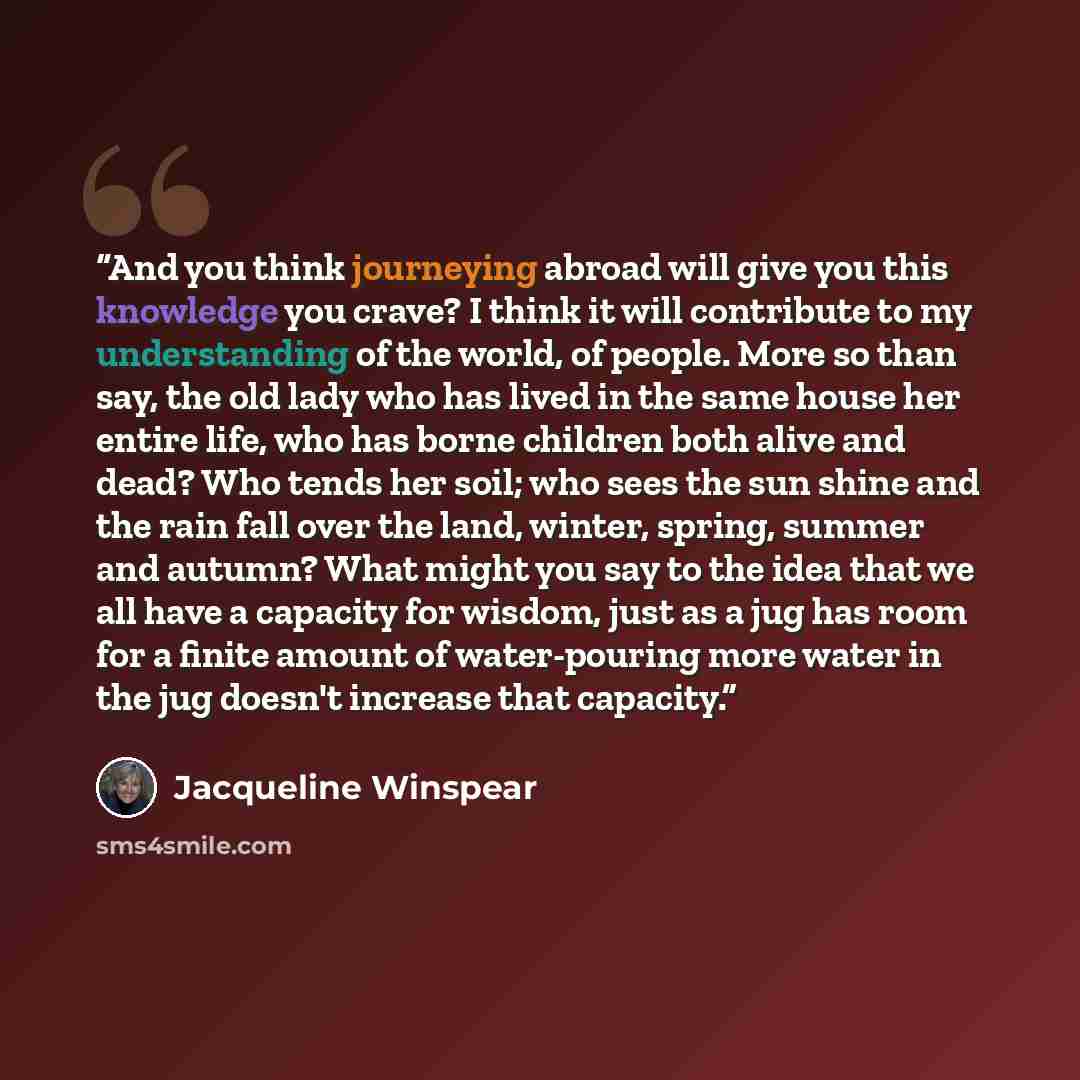 “And you think journeying abroad will give you this knowledge you crave? I think it will contribute to my understanding of the world, of people. More so than say, the old lady who has lived in the same house her entire life, who has borne children both alive and dead? Who tends her soil; who sees…” quote by Jacqueline Winspear