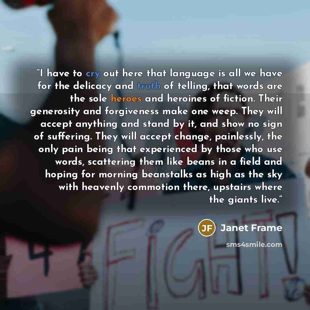 “I have to cry out here that language is all we have for the delicacy and truth of telling, that words are the sole heroes and heroines of fiction. Their generosity and forgiveness make one weep. They will accept anything and stand by it, and show no sign of suffering. They will accept change…” quote by Janet Frame