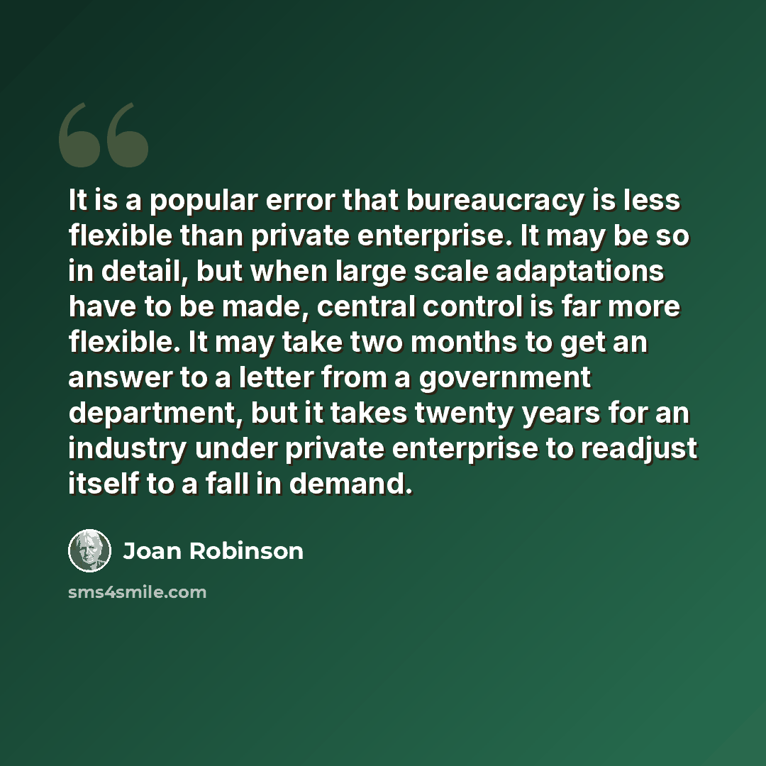 “It is a popular error that bureaucracy is less flexible than private enterprise. It may be so in detail, but when large scale adaptations have to be made, central control is far more flexible. It may take two months to get an answer to a letter from a government department, but it takes twenty…” quote by Joan Robinson