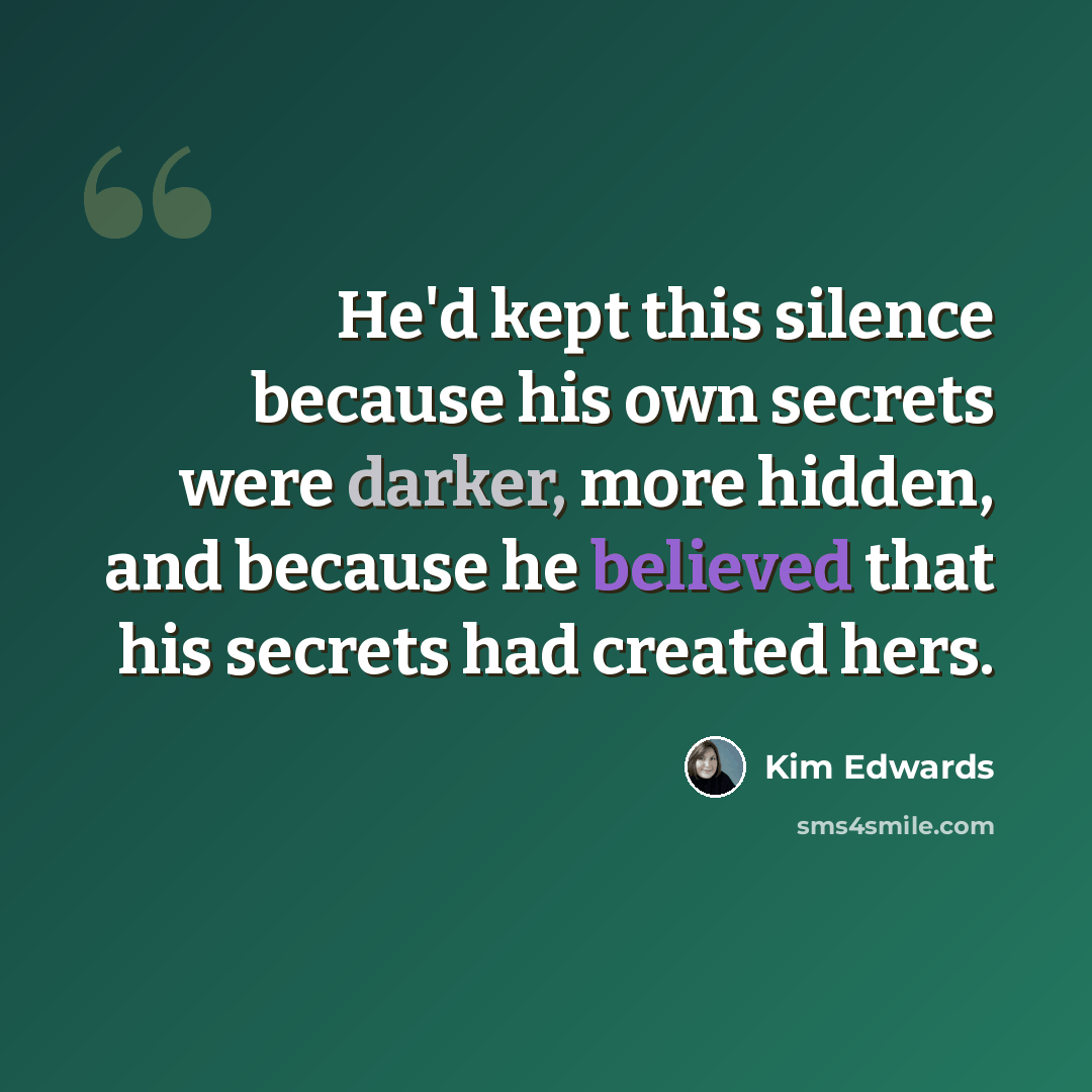 “He'd kept this silence because his own secrets were darker, more hidden, and because he believed that his secrets had created hers.” quote by Kim Edwards