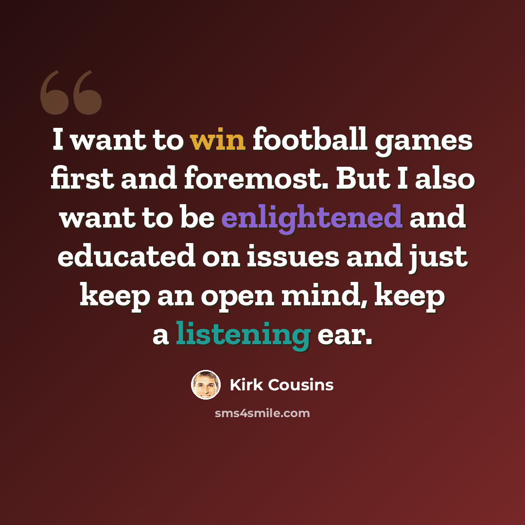 “I want to win football games first and foremost. But I also want to be enlightened and educated on issues and just keep an open mind, keep a listening ear.” quote by Kirk Cousins