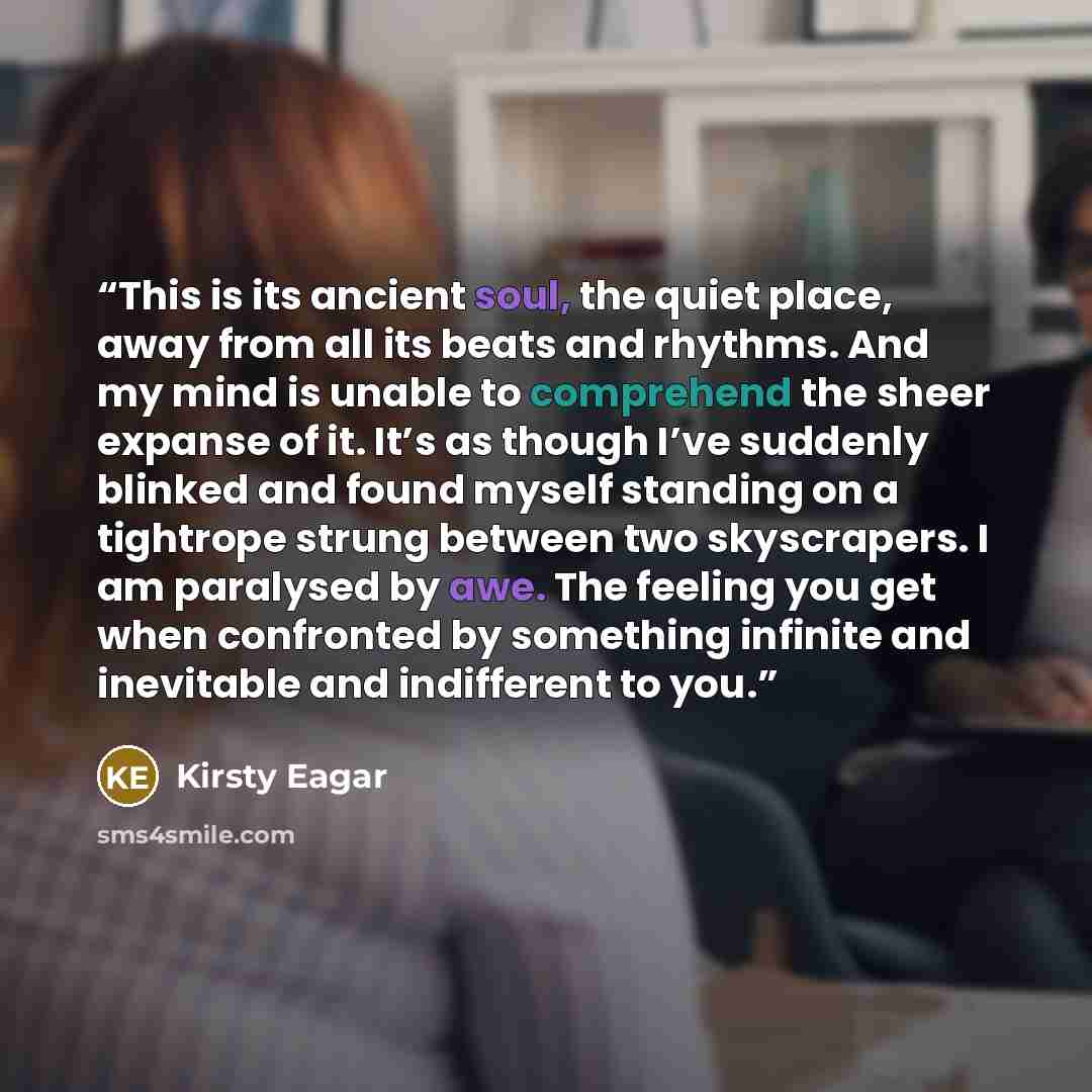 “This is its ancient soul, the quiet place, away from all its beats and rhythms. And my mind is unable to comprehend the sheer expanse of it. It’s as though I’ve suddenly blinked and found myself standing on a tightrope strung between two skyscrapers. I am paralysed by awe. The feeling you get when…” quote by Kirsty Eagar