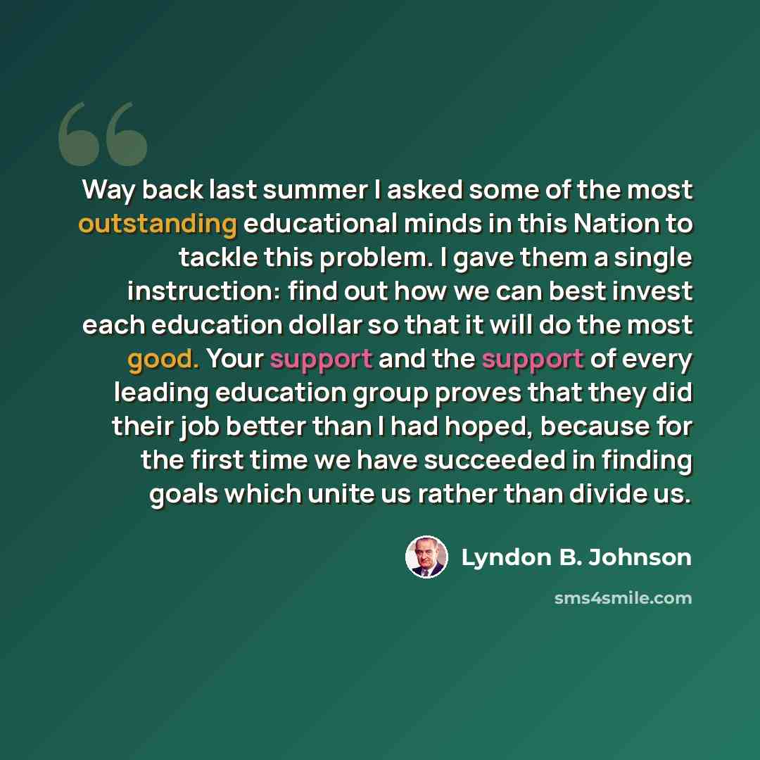 “Way back last summer I asked some of the most outstanding educational minds in this Nation to tackle this problem. I gave them a single instruction: find out how we can best invest each education dollar so that it will do the most good. Your support and the support of every leading education group…” quote by Lyndon B. Johnson