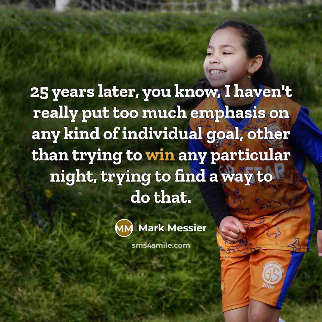 “25 years later, you know, I haven't really put too much emphasis on any kind of individual goal, other than trying to win any particular night, trying to find a way to do that.” quote by Mark Messier