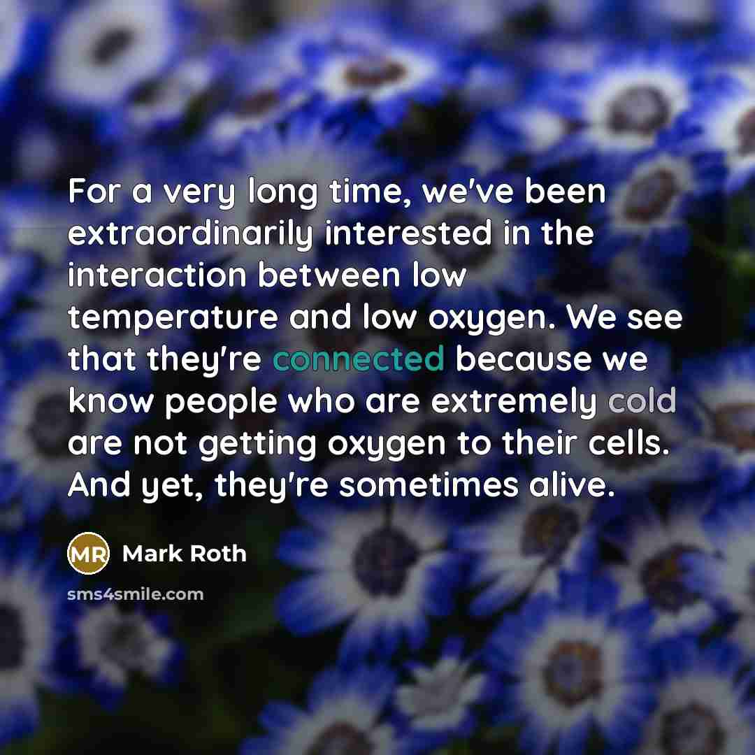 “For a very long time, we've been extraordinarily interested in the interaction between low temperature and low oxygen. We see that they're connected because we know people who are extremely cold are not getting oxygen to their cells. And yet, they're sometimes alive.” quote by Mark Roth