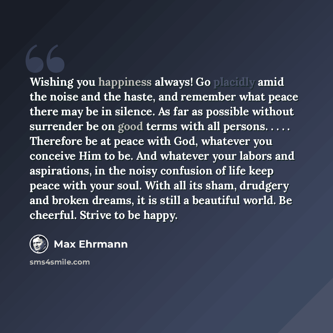 “Wishing you happiness always! Go placidly amid the noise and the haste, and remember what peace there may be in silence. As far as possible without surrender be on good terms with all persons. . . . . Therefore be at peace with God, whatever you conceive Him to be. And whatever your labors and…” quote by Max Ehrmann