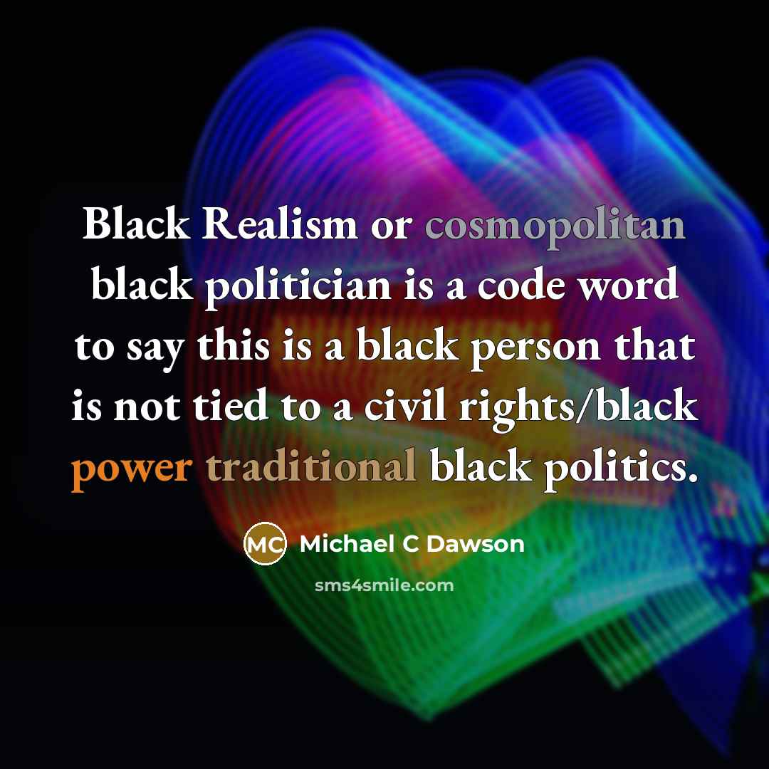“Black Realism or cosmopolitan black politician is a code word to say this is a black person that is not tied to a civil rights/black power traditional black politics.” quote by Michael C Dawson