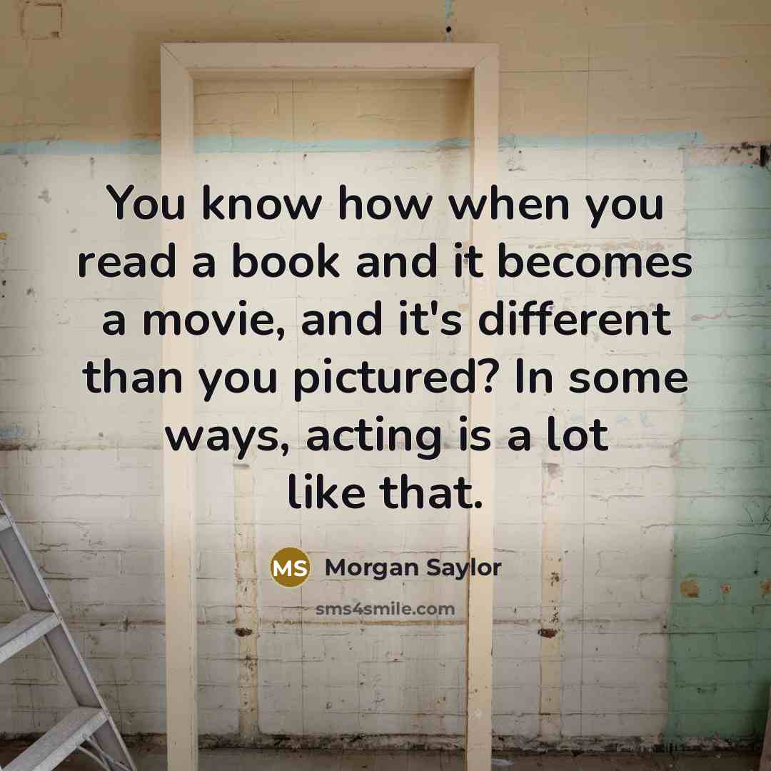 “You know how when you read a book and it becomes a movie, and it's different than you pictured? In some ways, acting is a lot like that.” quote by Morgan Saylor