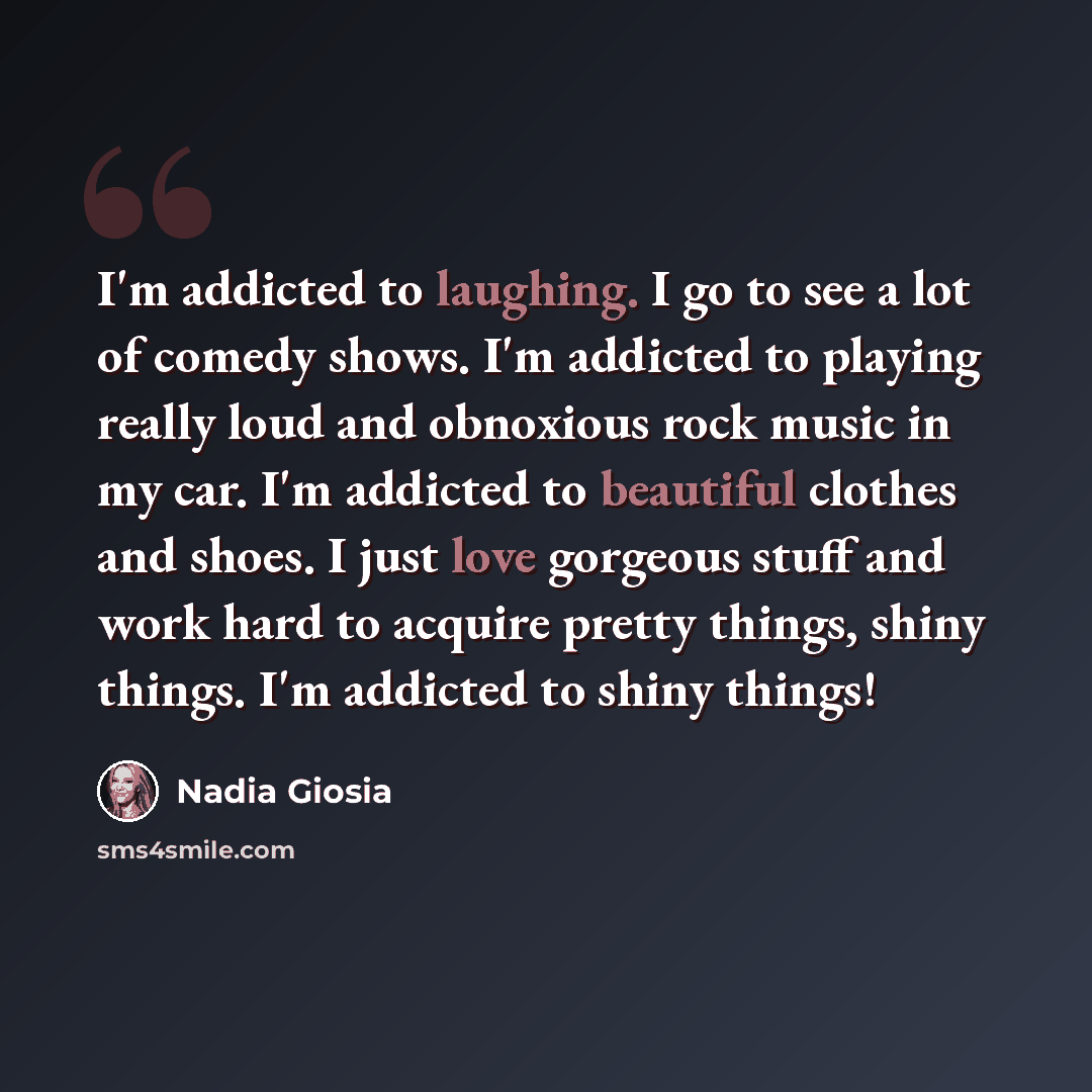 “I'm addicted to laughing. I go to see a lot of comedy shows. I'm addicted to playing really loud and obnoxious rock music in my car. I'm addicted to beautiful clothes and shoes. I just love gorgeous stuff and work hard to acquire pretty things, shiny things. I'm addicted to shiny things!” quote by Nadia Giosia