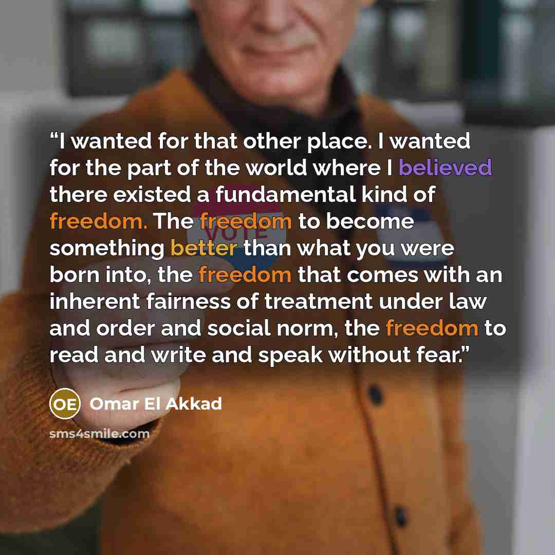 “I wanted for that other place. I wanted for the part of the world where I believed there existed a fundamental kind of freedom. The freedom to become something better than what you were born into, the freedom that comes with an inherent fairness of treatment under law and order and social norm…” quote by Omar El Akkad