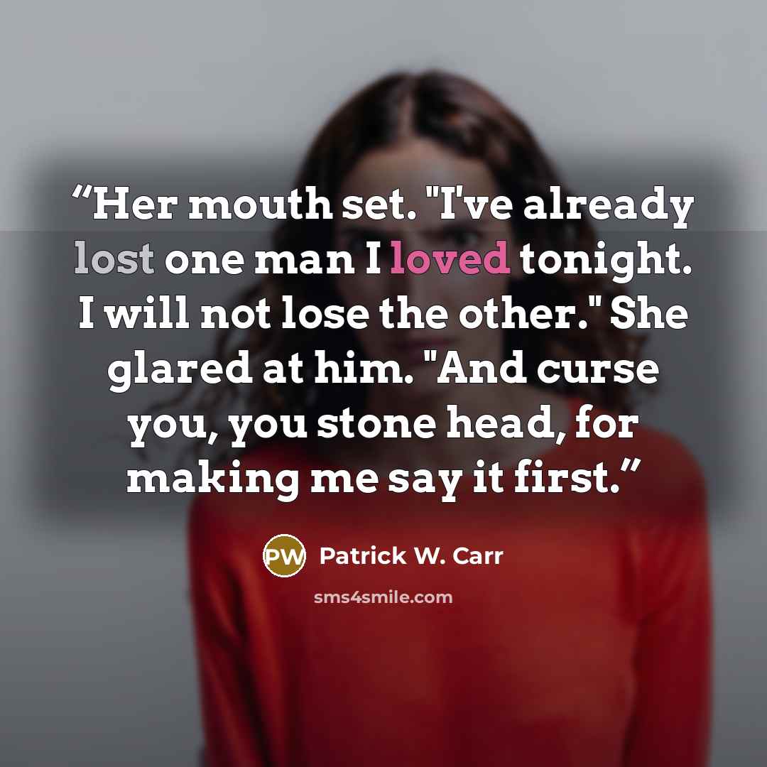 “Her mouth set. "I've already lost one man I loved tonight. I will not lose the other." She glared at him. "And curse you, you stone head, for making me say it first.” quote by Patrick W. Carr