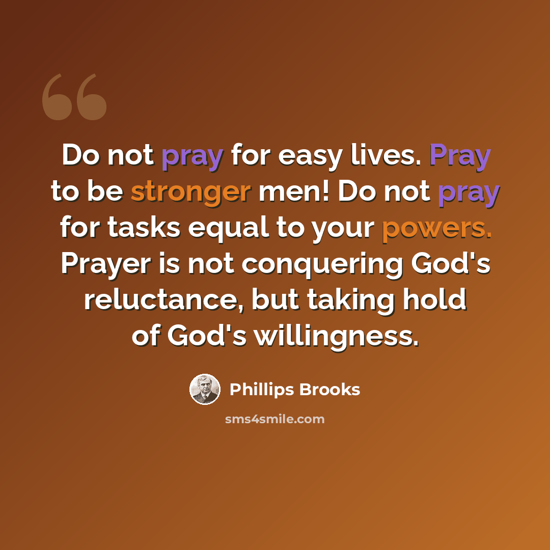 “Do not pray for easy lives. Pray to be stronger men! Do not pray for tasks equal to your powers. Prayer is not conquering God's reluctance, but taking hold of God's willingness.” quote by Phillips Brooks