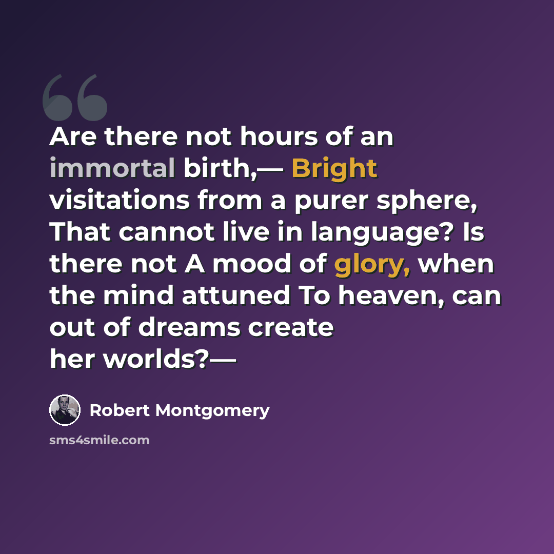 “Are there not hours of an immortal birth,— Bright visitations from a purer sphere, That cannot live in language? Is there not A mood of glory, when the mind attuned To heaven, can out of dreams create her worlds?—” quote by Robert Montgomery