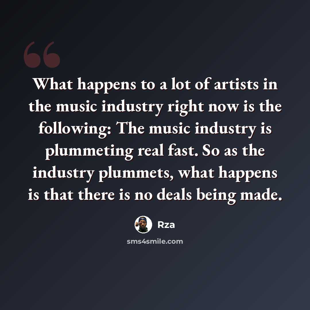 “What happens to a lot of artists in the music industry right now is the following: The music industry is plummeting real fast. So as the industry plummets, what happens is that there is no deals being made.” quote by RZA