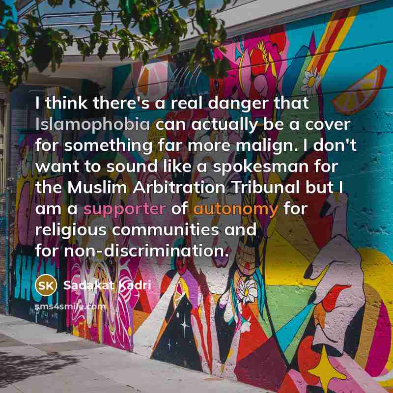 “I think there's a real danger that Islamophobia can actually be a cover for something far more malign. I don't want to sound like a spokesman for the Muslim Arbitration Tribunal but I am a supporter of autonomy for religious communities and for non-discrimination.” quote by Sadakat Kadri