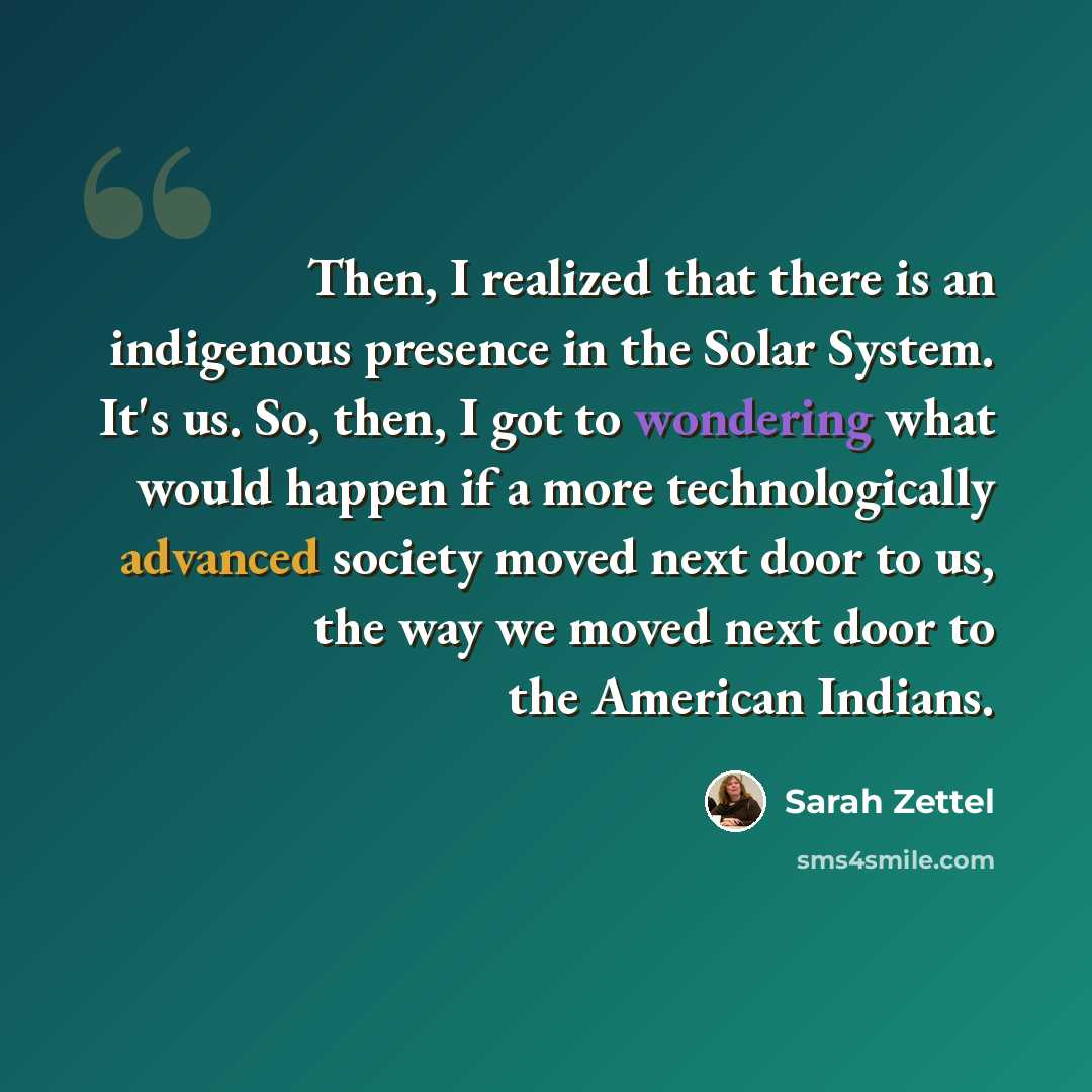 “Then, I realized that there is an indigenous presence in the Solar System. It's us. So, then, I got to wondering what would happen if a more technologically advanced society moved next door to us, the way we moved next door to the American Indians.” quote by Sarah Zettel