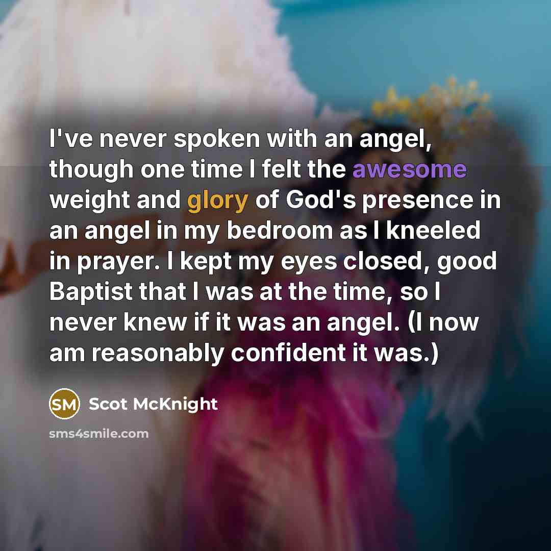 “I've never spoken with an angel, though one time I felt the awesome weight and glory of God's presence in an angel in my bedroom as I kneeled in prayer. I kept my eyes closed, good Baptist that I was at the time, so I never knew if it was an angel. (I now am reasonably confident it was.)” quote by Scot McKnight