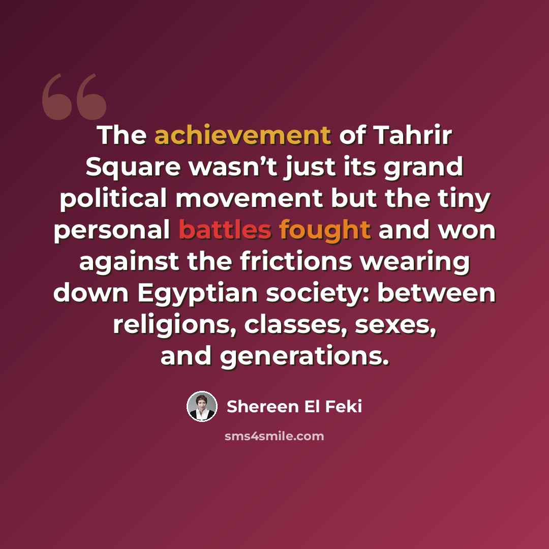 “The achievement of Tahrir Square wasn’t just its grand political movement but the tiny personal battles fought and won against the frictions wearing down Egyptian society: between religions, classes, sexes, and generations.” quote by Shereen El Feki
