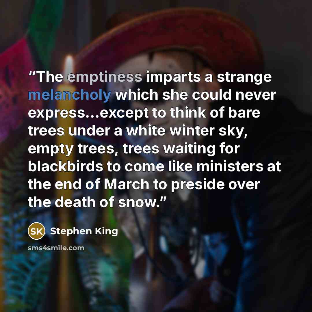 “The emptiness imparts a strange melancholy which she could never express...except to think of bare trees under a white winter sky, empty trees, trees waiting for blackbirds to come like ministers at the end of March to preside over the death of snow.” quote by Stephen King