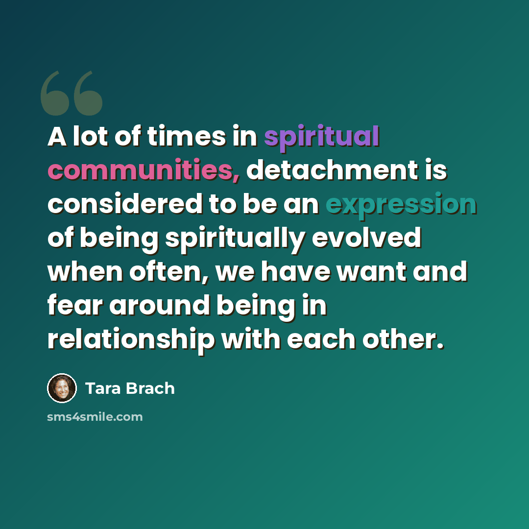 “A lot of times in spiritual communities, detachment is considered to be an expression of being spiritually evolved when often, we have want and fear around being in relationship with each other.” quote by Tara Brach