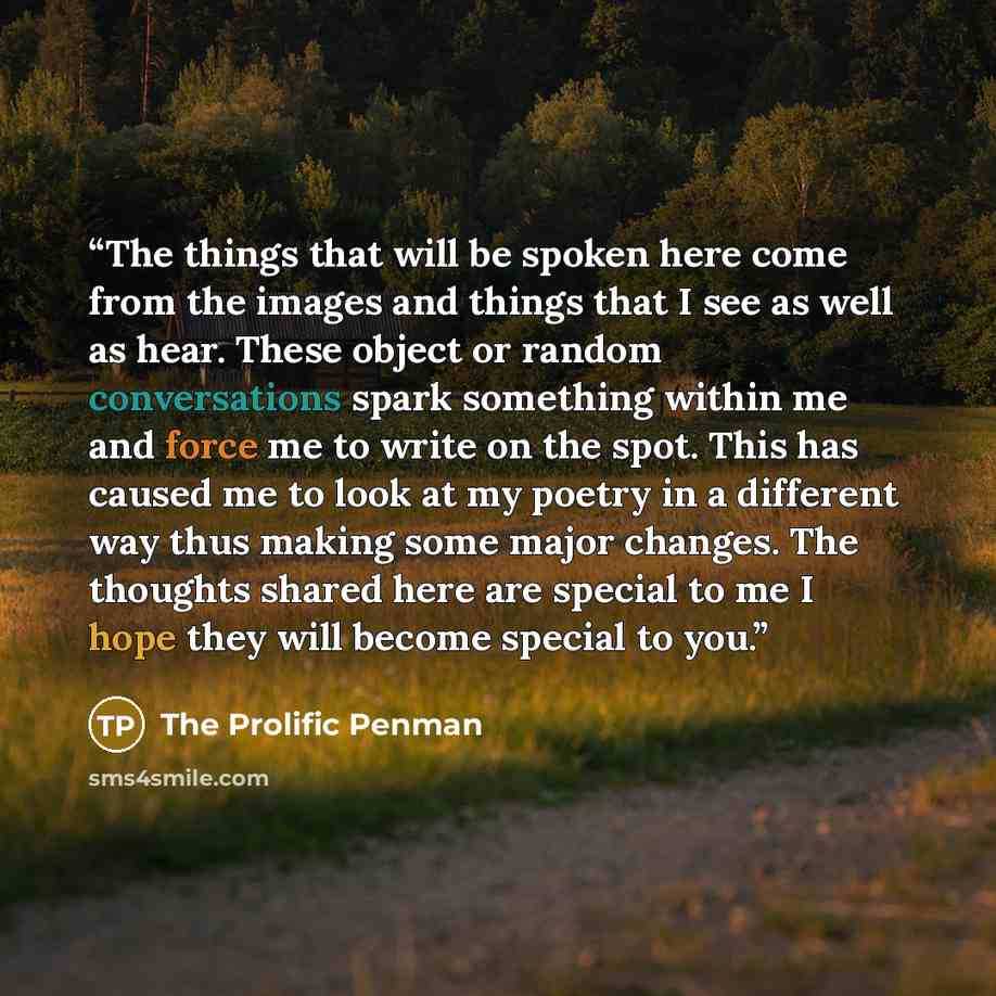 “The things that will be spoken here come from the images and things that I see as well as hear. These object or random conversations spark something within me and force me to write on the spot. This has caused me to look at my poetry in a different way thus making some major changes. The thoughts…” quote by The Prolific Penman