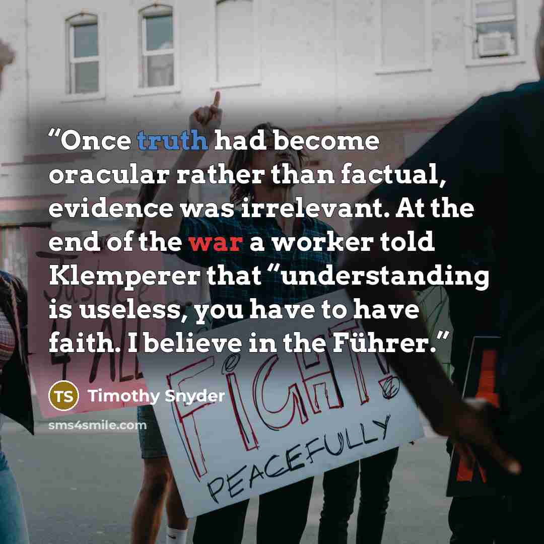 “Once truth had become oracular rather than factual, evidence was irrelevant. At the end of the war a worker told Klemperer that “understanding is useless, you have to have faith. I believe in the Führer.” quote by Timothy Snyder