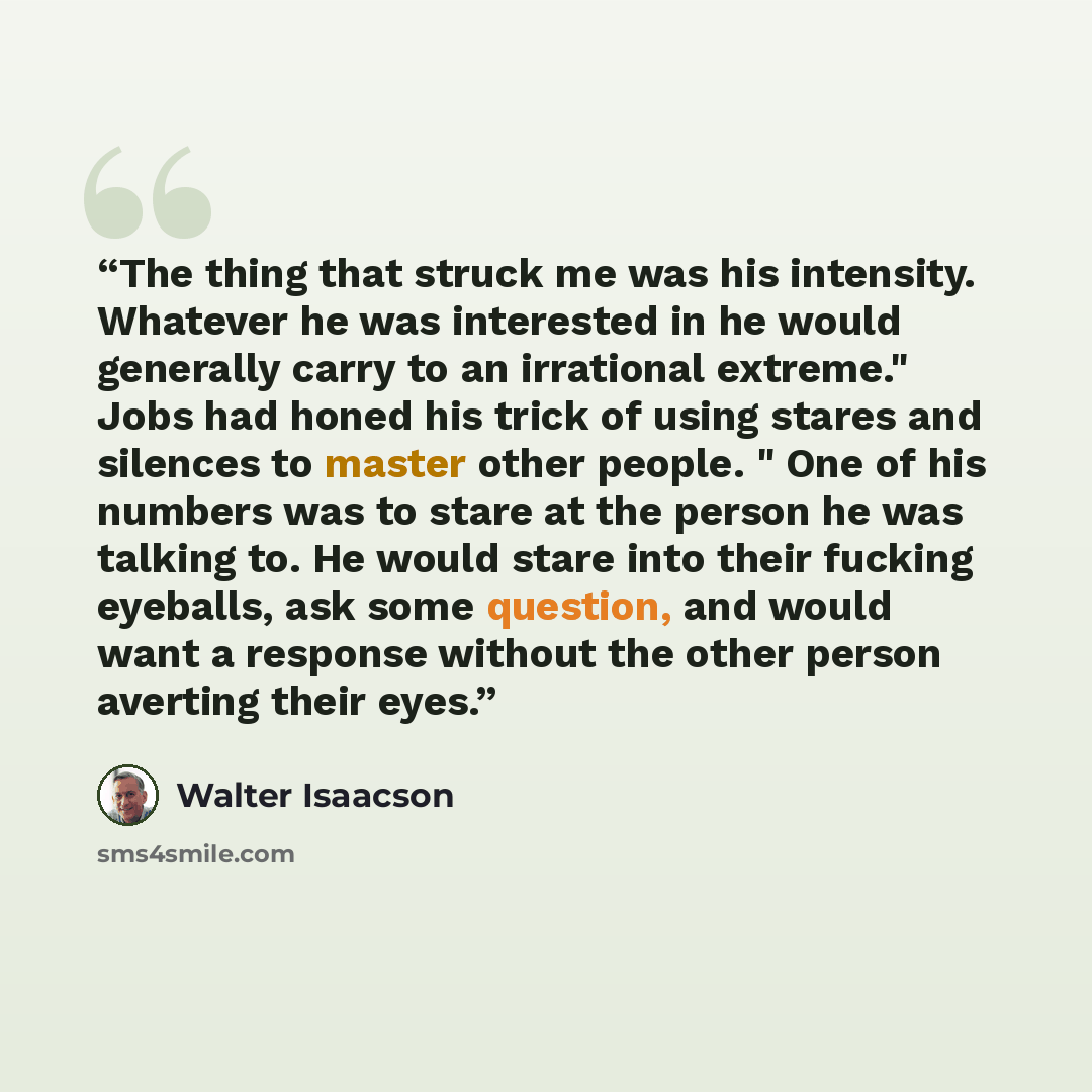 “The thing that struck me was his intensity. Whatever he was interested in he would generally carry to an irrational extreme." Jobs had honed his trick of using stares and silences to master other people. " One of his numbers was to stare at the person he was talking to. He would stare into their…” quote by Walter Isaacson