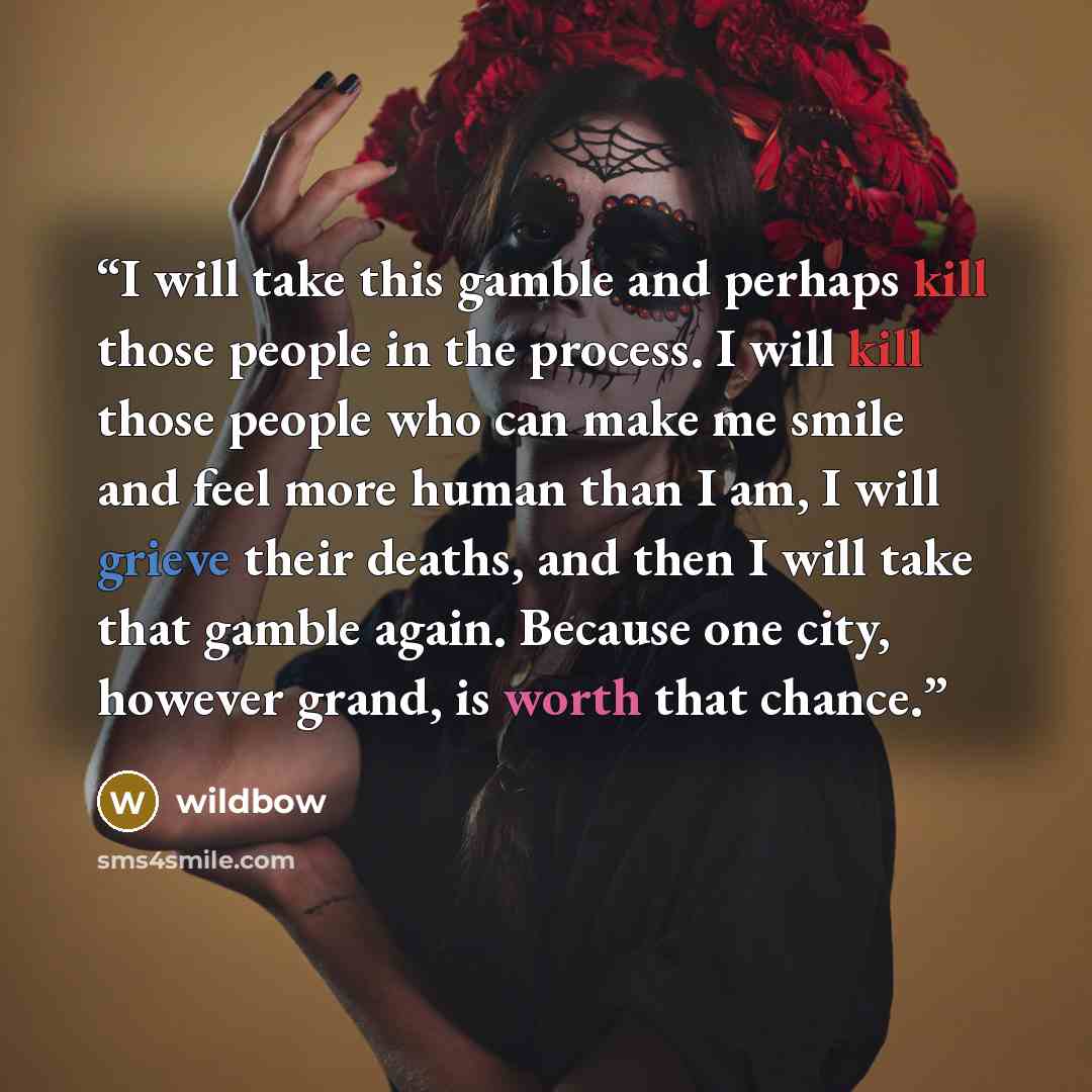 “I will take this gamble and perhaps kill those people in the process. I will kill those people who can make me smile and feel more human than I am, I will grieve their deaths, and then I will take that gamble again. Because one city, however grand, is worth that chance.” quote by wildbow