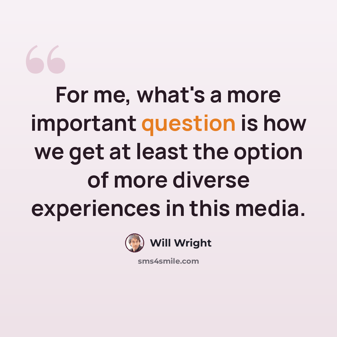 “For me, what's a more important question is how we get at least the option of more diverse experiences in this media.” quote by Will Wright
