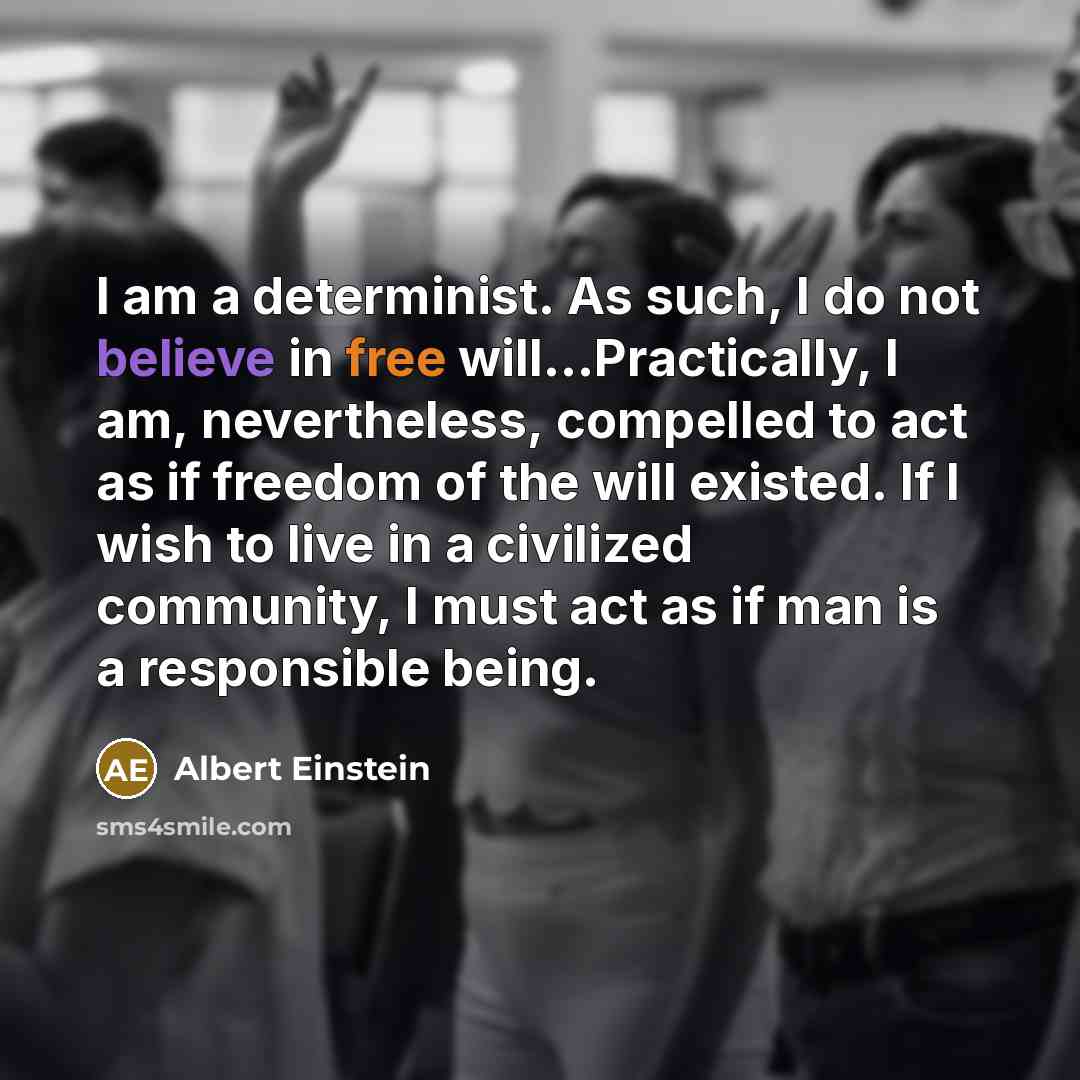 “I am a determinist. As such, I do not believe in free will...Practically, I am, nevertheless, compelled to act as if freedom of the will existed. If I wish to live in a civilized community, I must act as if man is a responsible being.” quote by Albert Einstein