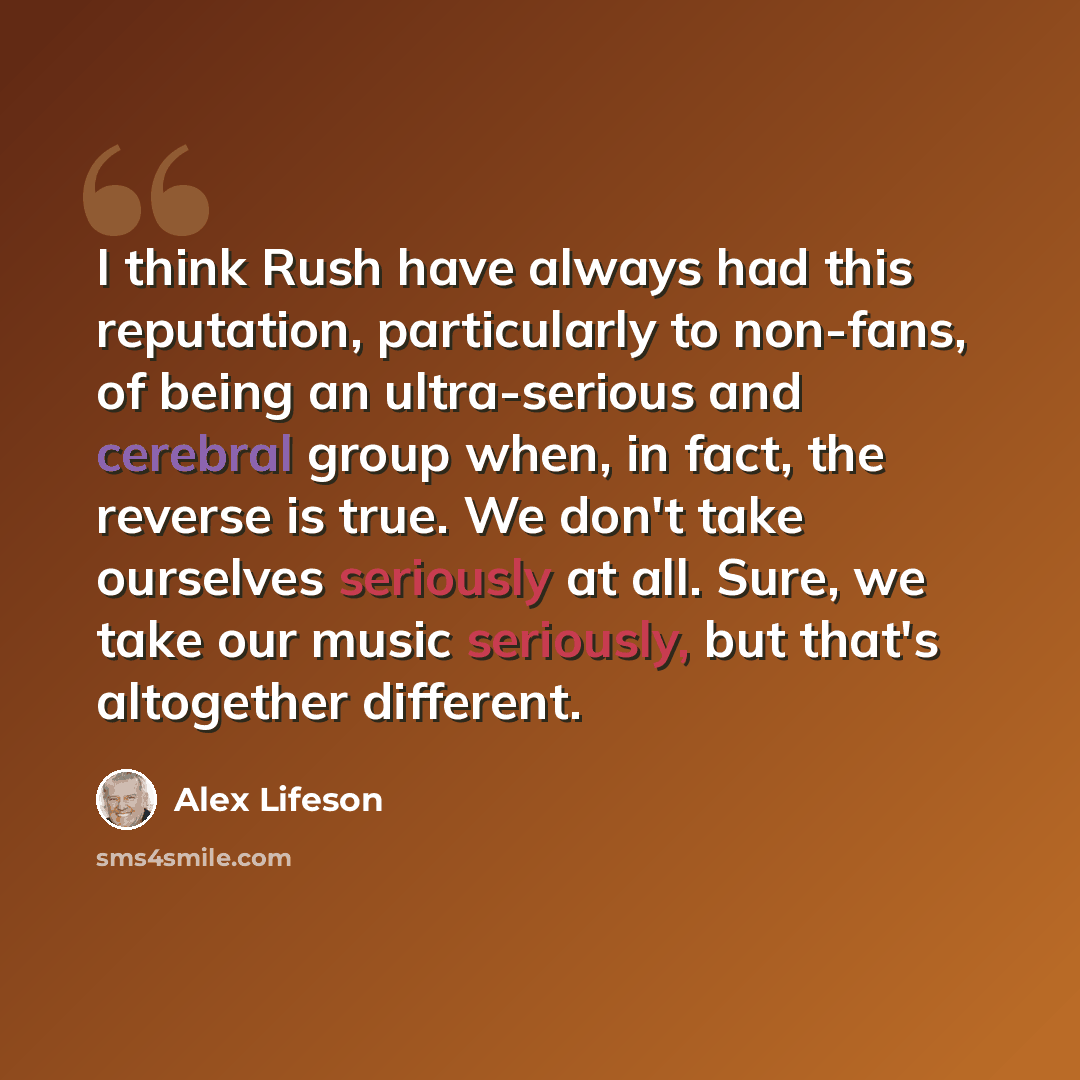 “I think Rush have always had this reputation, particularly to non-fans, of being an ultra-serious and cerebral group when, in fact, the reverse is true. We don't take ourselves seriously at all. Sure, we take our music seriously, but that's altogether different.” quote by Alex Lifeson