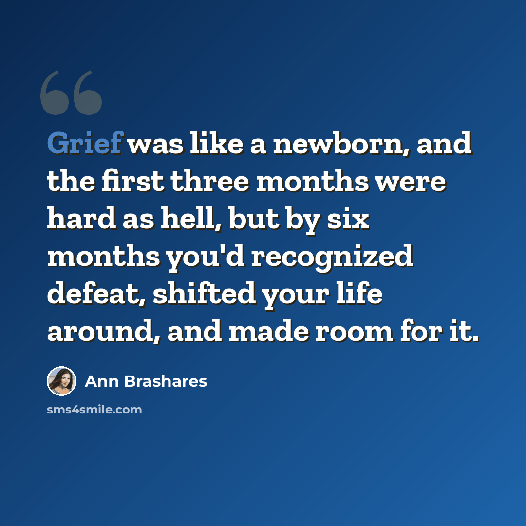 “Grief was like a newborn, and the first three months were hard as hell, but by six months you'd recognized defeat, shifted your life around, and made room for it.” quote by Ann Brashares