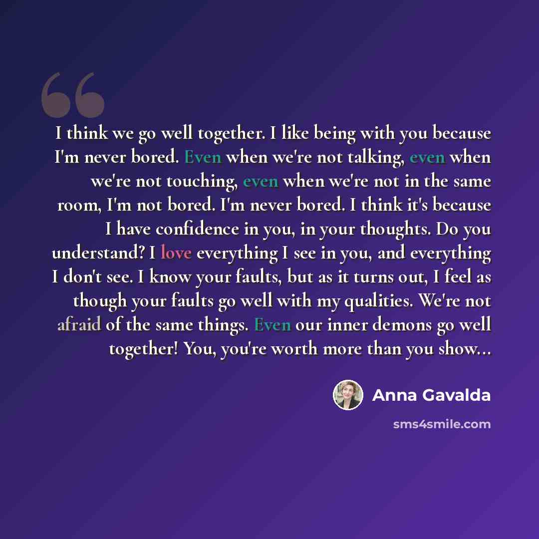 “I think we go well together. I like being with you because I'm never bored. Even when we're not talking, even when we're not touching, even when we're not in the same room, I'm not bored. I'm never bored. I think it's because I have confidence in you, in your thoughts. Do you understand? I love…” quote by Anna Gavalda