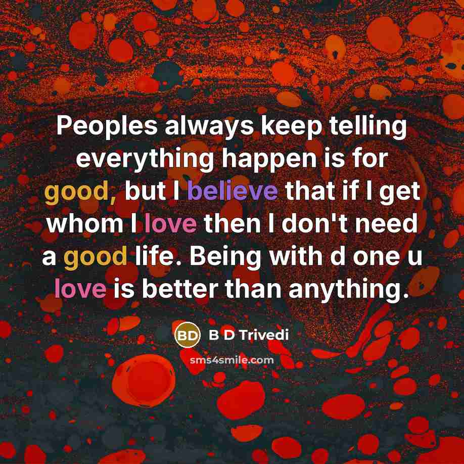 “Peoples always keep telling everything happen is for good, but I believe that if I get whom I love then I don't need a good life. Being with d one u love is better than anything.” quote by B D Trivedi