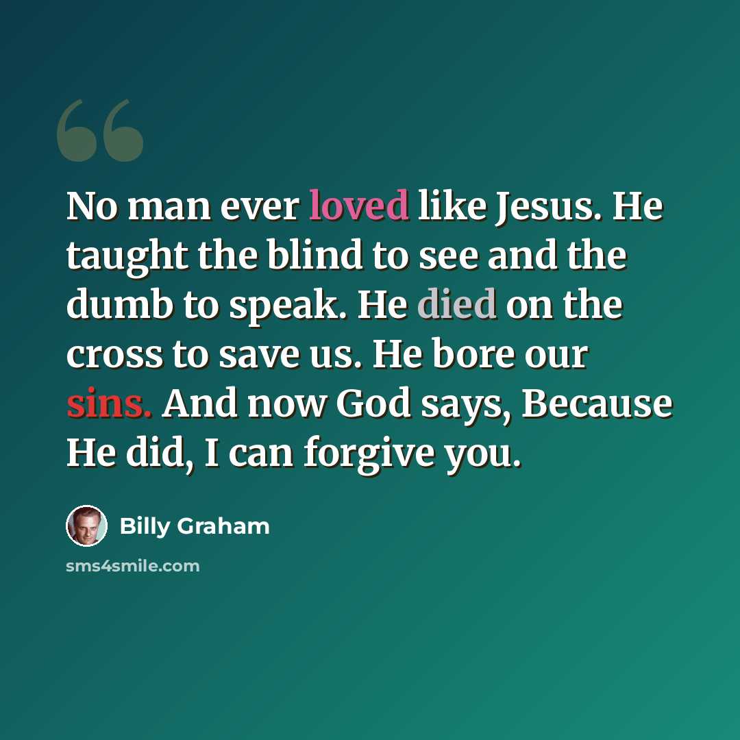 “No man ever loved like Jesus. He taught the blind to see and the dumb to speak. He died on the cross to save us. He bore our sins. And now God says, Because He did, I can forgive you.” quote by Billy Graham
