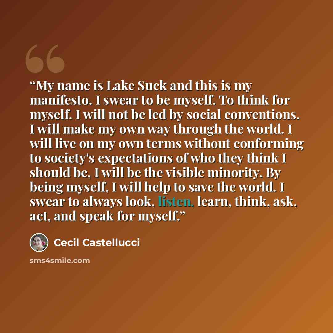 “My name is Lake Suck and this is my manifesto. I swear to be myself. To think for myself. I will not be led by social conventions. I will make my own way through the world. I will live on my own terms without conforming to society's expectations of who they think I should be, I will be the visible…” quote by Cecil Castellucci