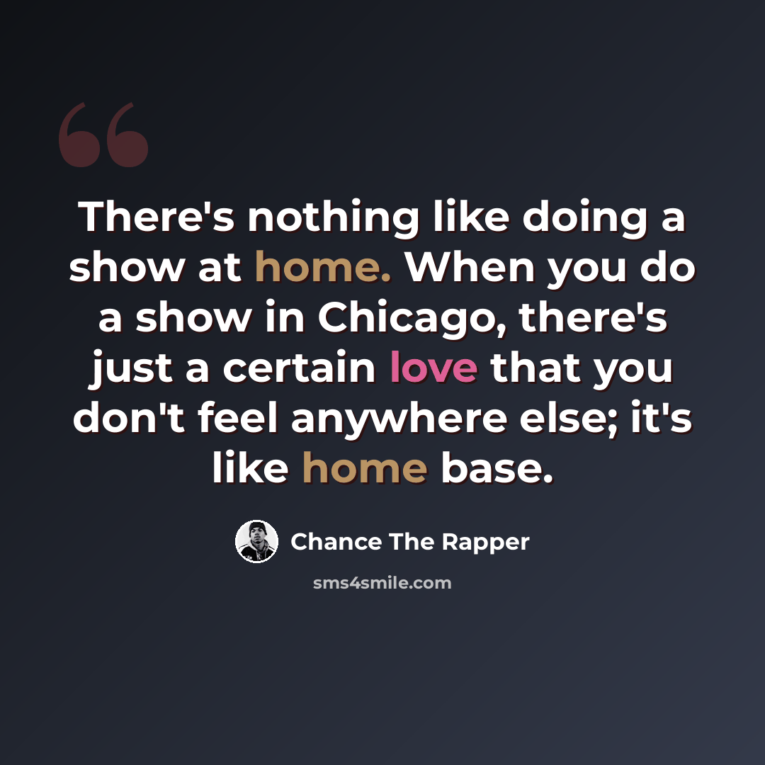 “There's nothing like doing a show at home. When you do a show in Chicago, there's just a certain love that you don't feel anywhere else; it's like home base.” quote by Chance The Rapper