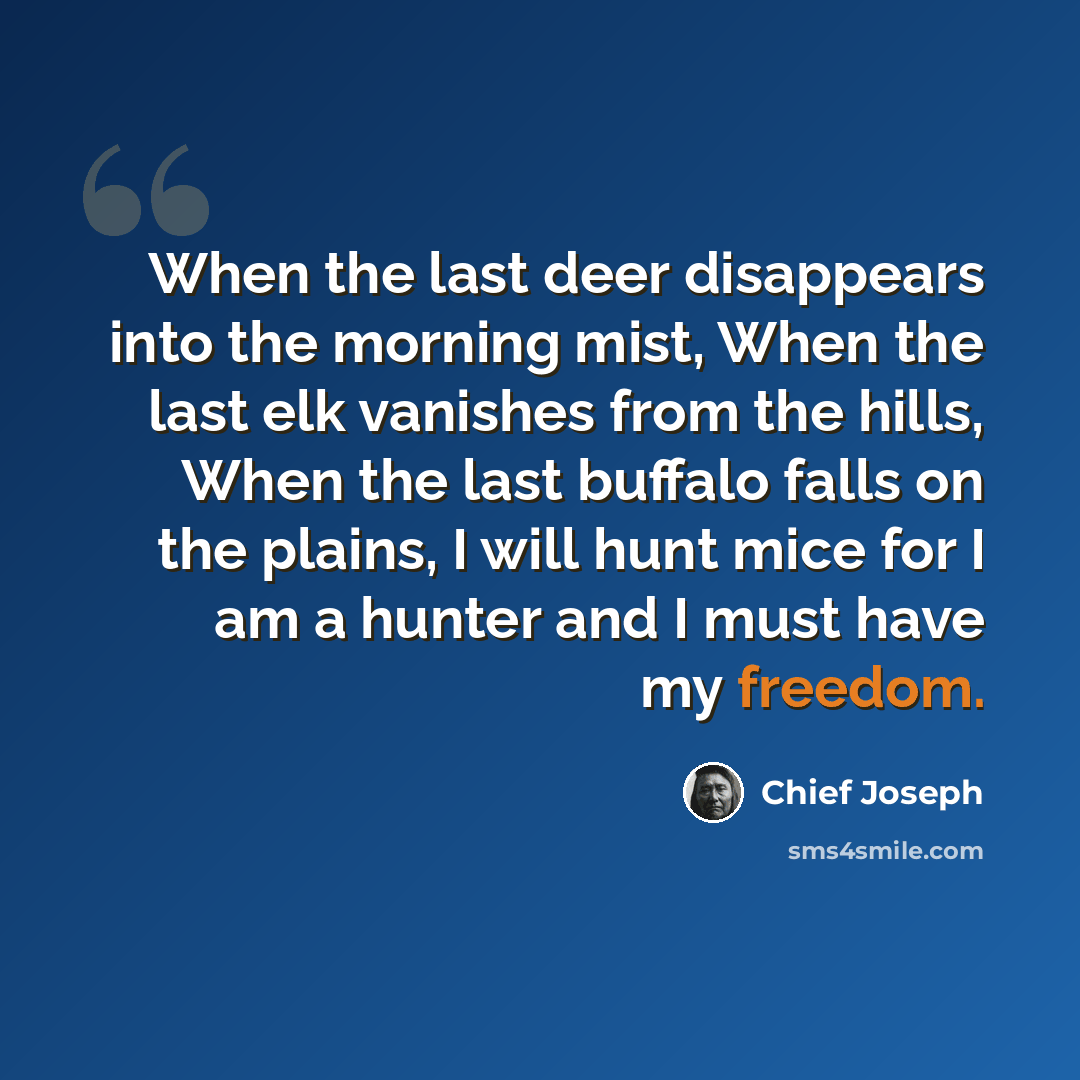 “When the last deer disappears into the morning mist, When the last elk vanishes from the hills, When the last buffalo falls on the plains, I will hunt mice for I am a hunter and I must have my freedom.” quote by Chief Joseph