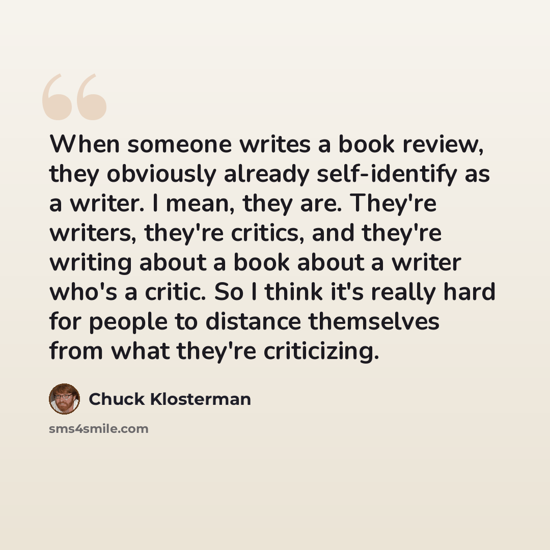 “When someone writes a book review, they obviously already self-identify as a writer. I mean, they are. They're writers, they're critics, and they're writing about a book about a writer who's a critic. So I think it's really hard for people to distance themselves from what they're criticizing.” quote by Chuck Klosterman