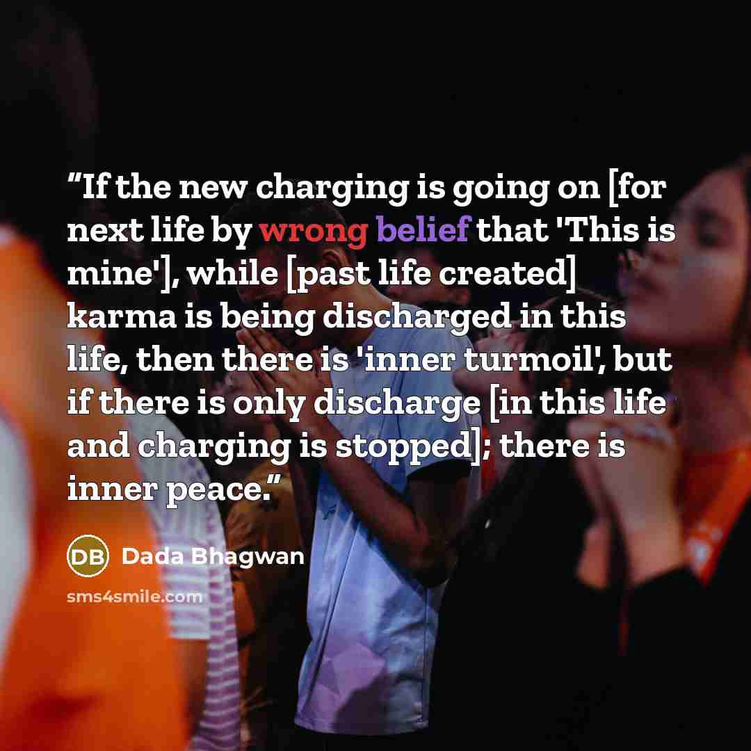 “If the new charging is going on [for next life by wrong belief that 'This is mine'], while [past life created] karma is being discharged in this life, then there is 'inner turmoil', but if there is only discharge [in this life and charging is stopped]; there is inner peace.” quote by Dada Bhagwan
