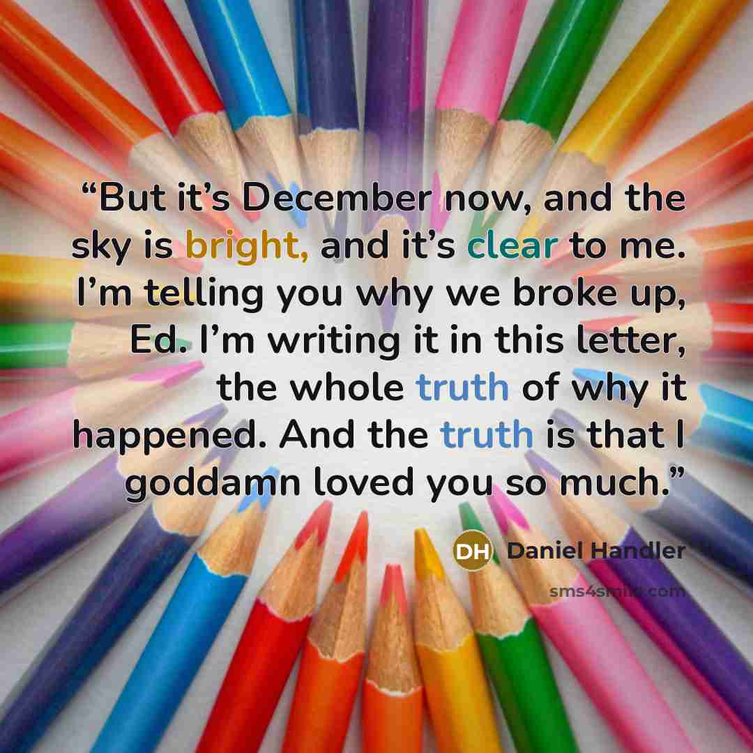 “But it’s December now, and the sky is bright, and it’s clear to me. I’m telling you why we broke up, Ed. I’m writing it in this letter, the whole truth of why it happened. And the truth is that I goddamn loved you so much.” quote by Daniel Handler