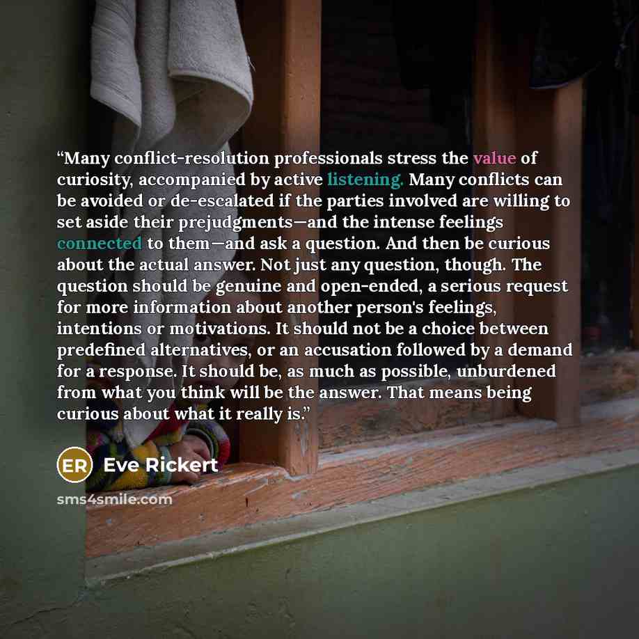 “Many conflict-resolution professionals stress the value of curiosity, accompanied by active listening. Many conflicts can be avoided or de-escalated if the parties involved are willing to set aside their prejudgments—and the intense feelings connected to them—and ask a question. And then be…” quote by Eve Rickert