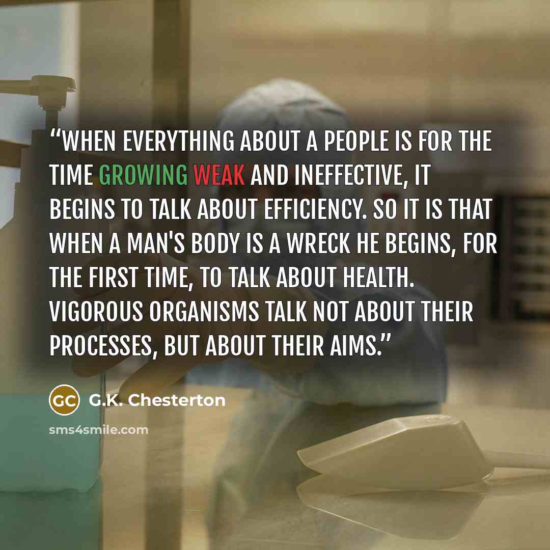 “When everything about a people is for the time growing weak and ineffective, it begins to talk about efficiency. So it is that when a man's body is a wreck he begins, for the first time, to talk about health. Vigorous organisms talk not about their processes, but about their aims.” quote by G.K. Chesterton