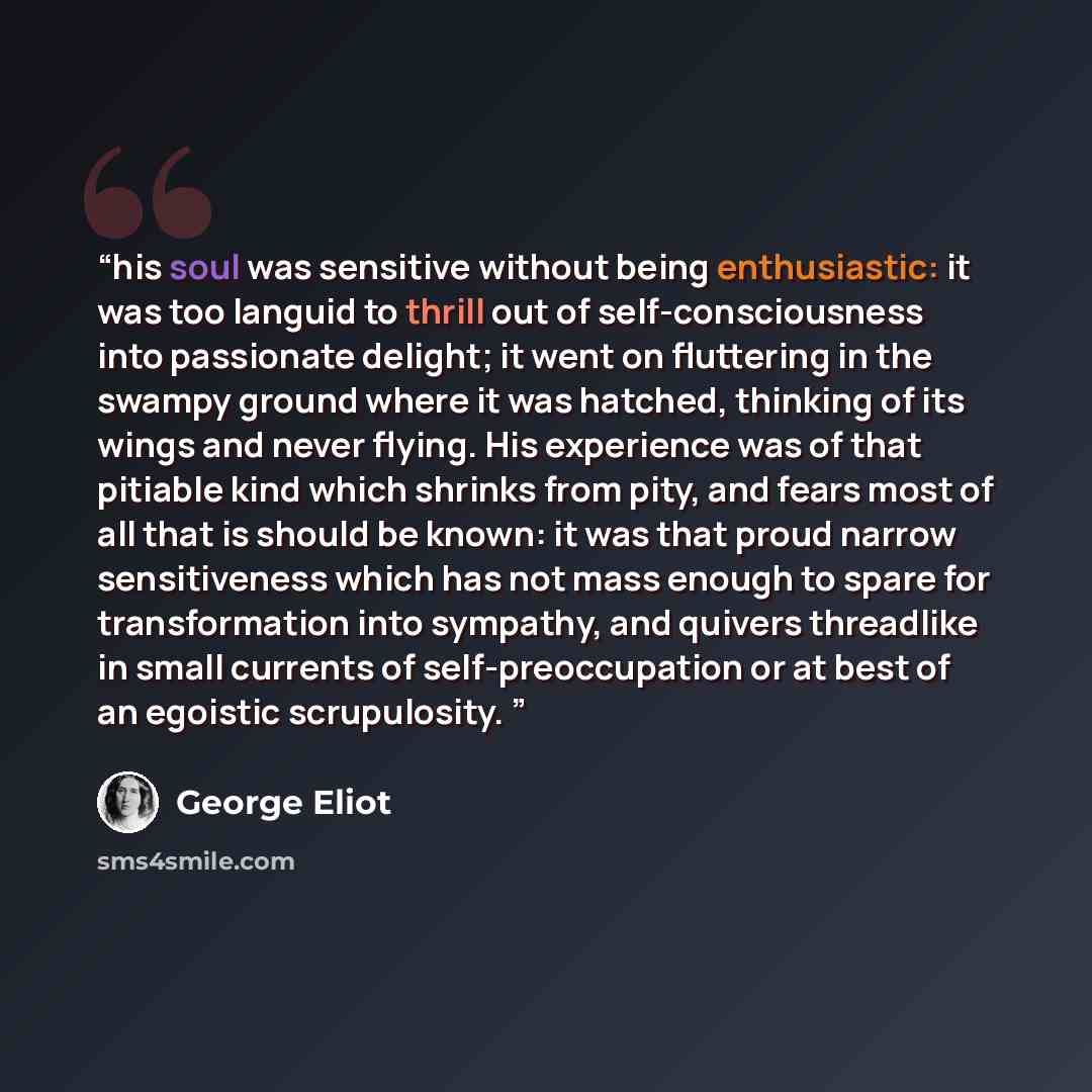 “his soul was sensitive without being enthusiastic: it was too languid to thrill out of self-consciousness into passionate delight; it went on fluttering in the swampy ground where it was hatched, thinking of its wings and never flying. His experience was of that pitiable kind which shrinks from…” quote by George Eliot