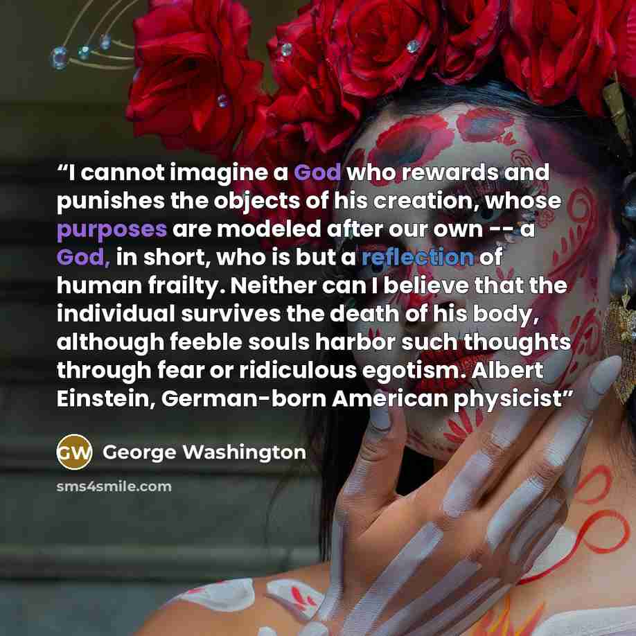 “I cannot imagine a God who rewards and punishes the objects of his creation, whose purposes are modeled after our own -- a God, in short, who is but a reflection of human frailty. Neither can I believe that the individual survives the death of his body, although feeble souls harbor such thoughts…” quote by George Washington