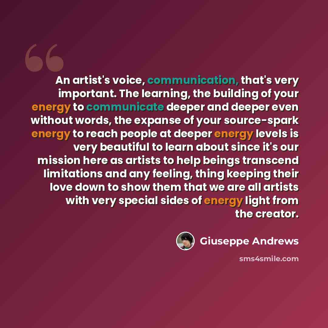 “An artist's voice, communication, that's very important. The learning, the building of your energy to communicate deeper and deeper even without words, the expanse of your source-spark energy to reach people at deeper energy levels is very beautiful to learn about since it's our mission here as…” quote by Giuseppe Andrews