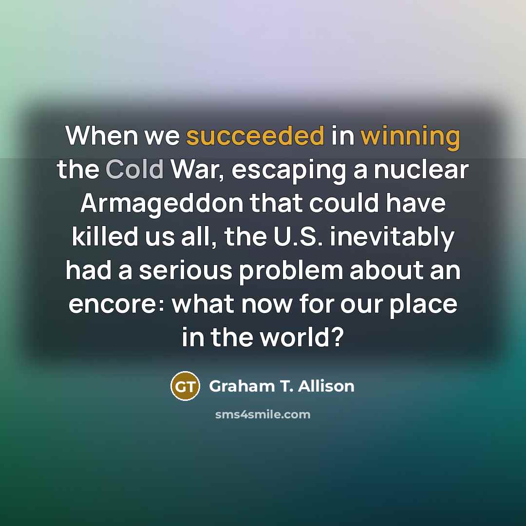 “When we succeeded in winning the Cold War, escaping a nuclear Armageddon that could have killed us all, the U.S. inevitably had a serious problem about an encore: what now for our place in the world?” quote by Graham T. Allison